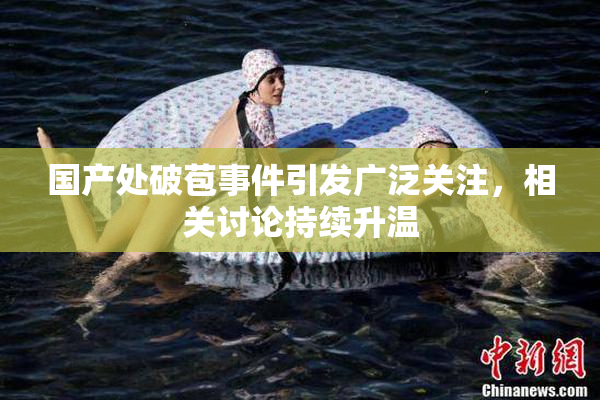 国产处破苞事件引发广泛关注，相关讨论持续升温