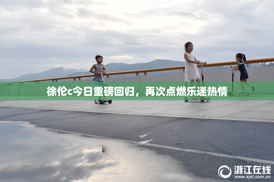 徐伦c今日重磅回归，再次点燃乐迷热情