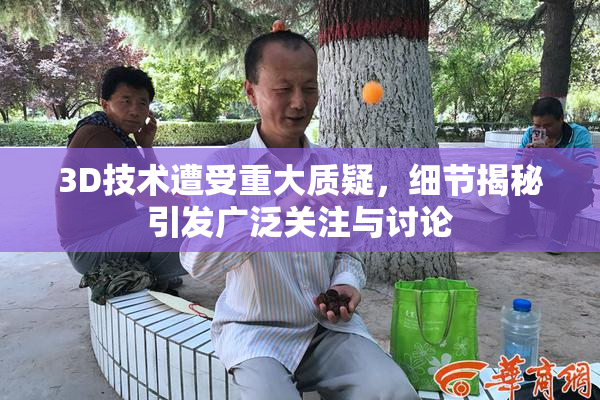 3D技术遭受重大质疑，细节揭秘引发广泛关注与讨论