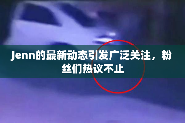 Jenn的最新动态引发广泛关注，粉丝们热议不止