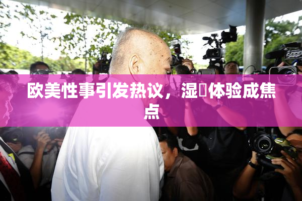 欧美性事引发热议，湿潤体验成焦点