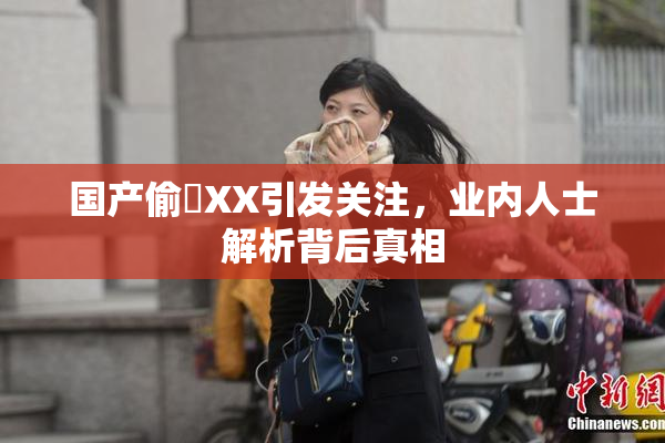 国产偷抇XX引发关注，业内人士解析背后真相