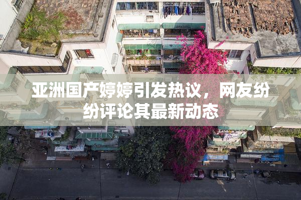 亚洲国产婷婷引发热议，网友纷纷评论其最新动态