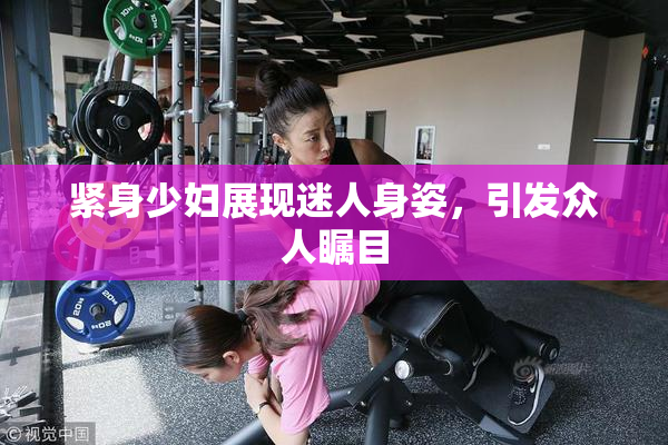 紧身少妇展现迷人身姿，引发众人瞩目