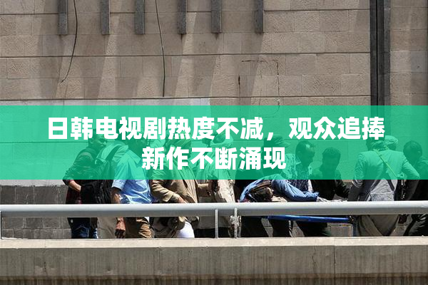 日韩电视剧热度不减，观众追捧新作不断涌现