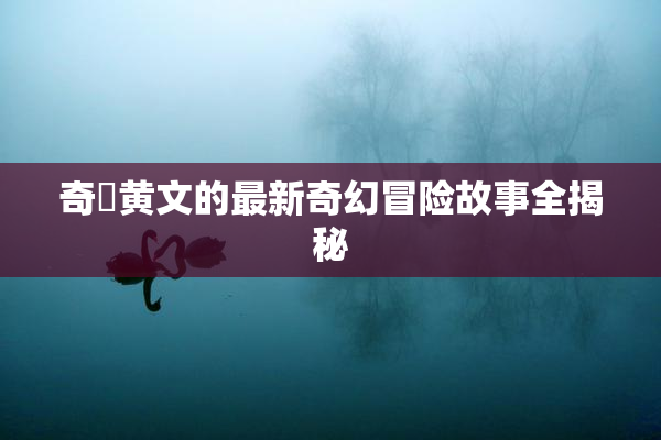 奇犽黄文的最新奇幻冒险故事全揭秘