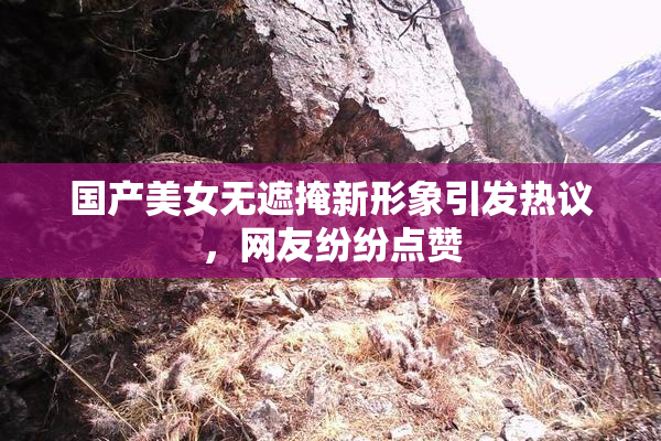 国产美女无遮掩新形象引发热议，网友纷纷点赞