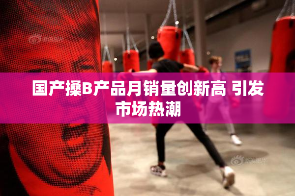 国产搡B产品月销量创新高 引发市场热潮