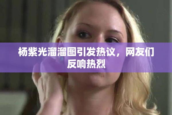 杨紫光溜溜图引发热议，网友们反响热烈