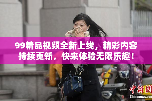99精品视频全新上线，精彩内容持续更新，快来体验无限乐趣！