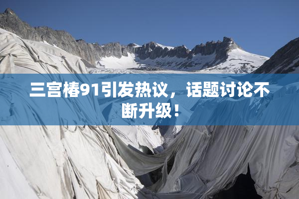 三宫椿91引发热议，话题讨论不断升级！