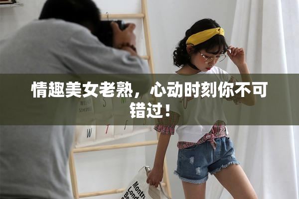 情趣美女老熟，心动时刻你不可错过！