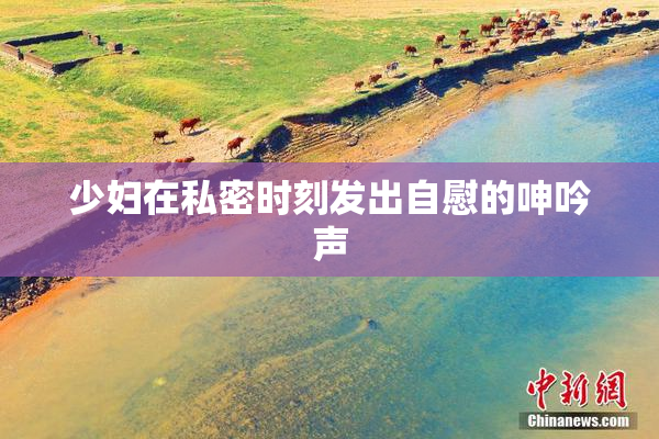 少妇在私密时刻发出自慰的呻吟声