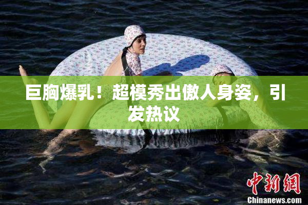 巨胸爆乳！超模秀出傲人身姿，引发热议