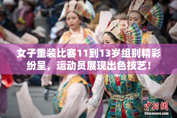 女子重装比赛11到13岁组别精彩纷呈，运动员展现出色技艺！