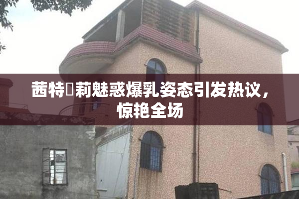 茜特菈莉魅惑爆乳姿态引发热议，惊艳全场