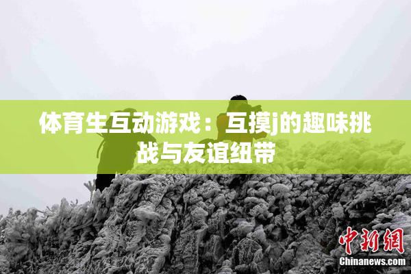 体育生互动游戏：互摸j的趣味挑战与友谊纽带
