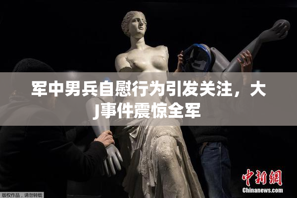 军中男兵自慰行为引发关注，大J事件震惊全军