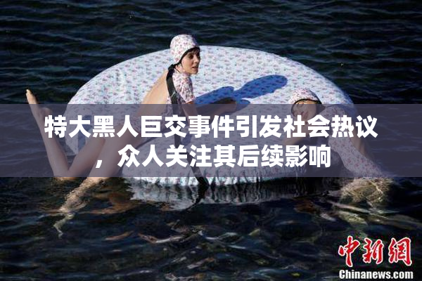 特大黑人巨交事件引发社会热议，众人关注其后续影响