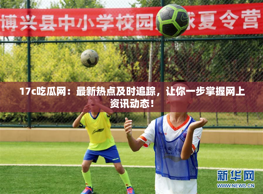 17c吃瓜网：最新热点及时追踪，让你一步掌握网上资讯动态！