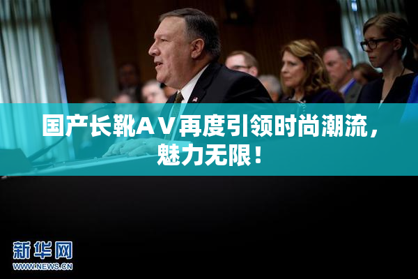 国产长靴AⅤ再度引领时尚潮流，魅力无限！