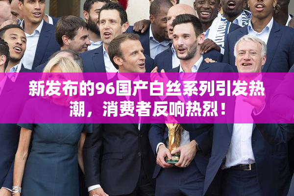 新发布的96国产白丝系列引发热潮，消费者反响热烈！