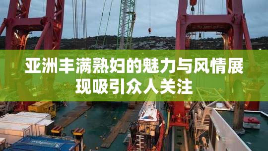 亚洲丰满熟妇的魅力与风情展现吸引众人关注