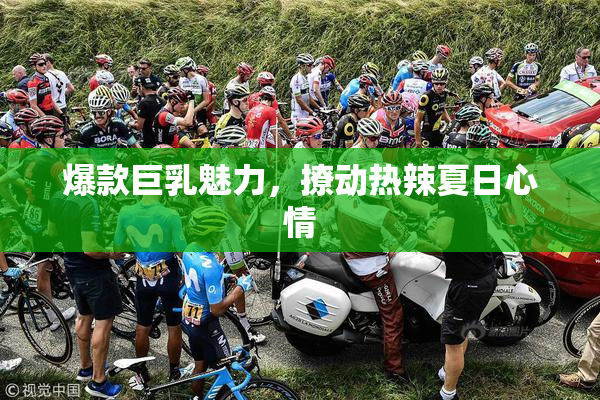 爆款巨乳魅力，撩动热辣夏日心情