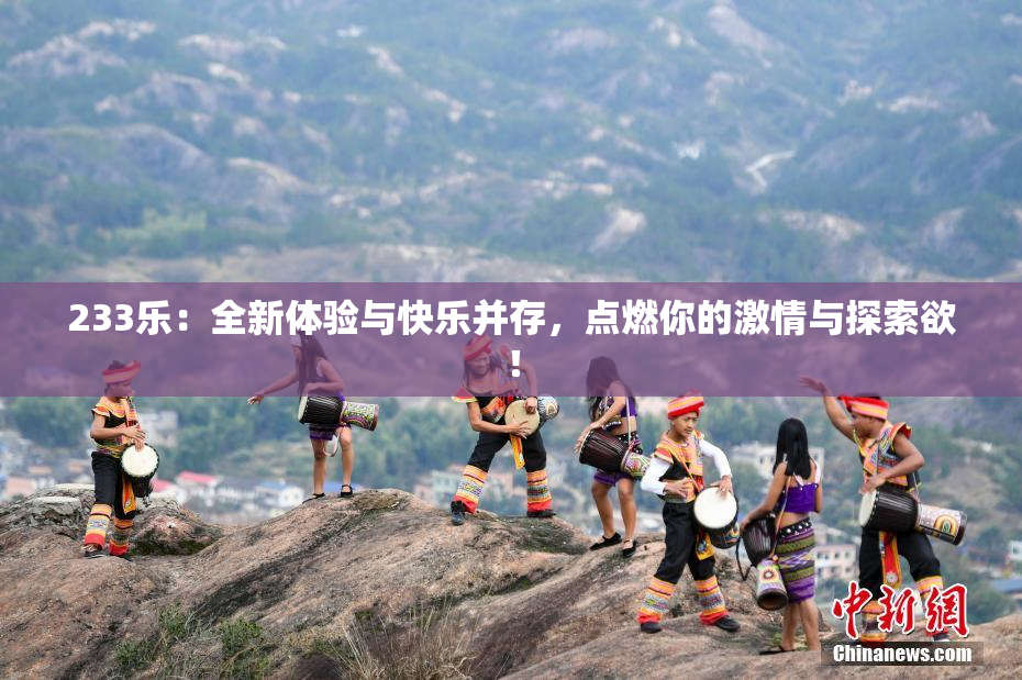 233乐：全新体验与快乐并存，点燃你的激情与探索欲！
