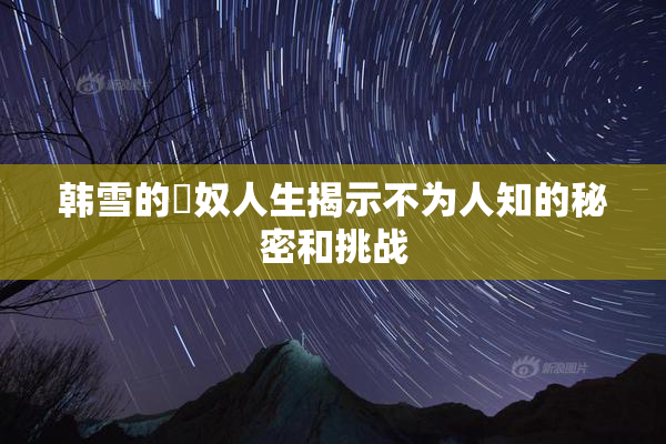 韩雪的婬奴人生揭示不为人知的秘密和挑战