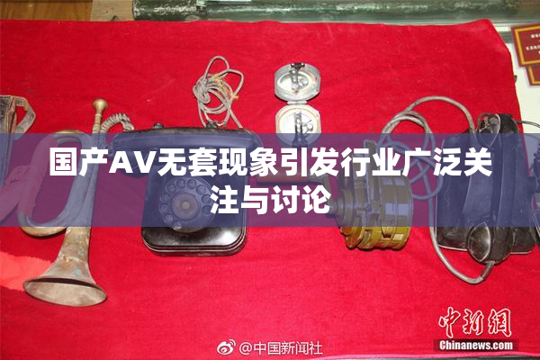 国产AV无套现象引发行业广泛关注与讨论