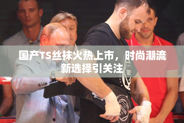 国产TS丝袜火热上市，时尚潮流新选择引关注