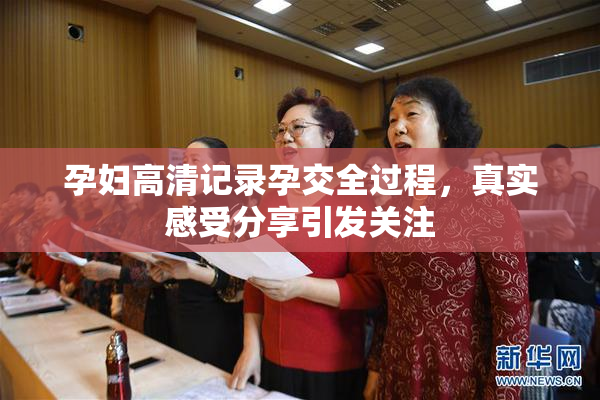 孕妇高清记录孕交全过程，真实感受分享引发关注