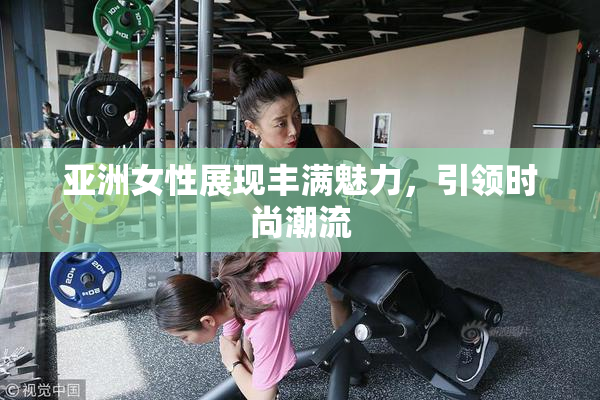 亚洲女性展现丰满魅力，引领时尚潮流