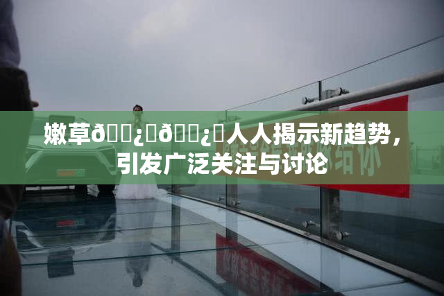 嫩草🌿‌🌿‌人人揭示新趋势，引发广泛关注与讨论