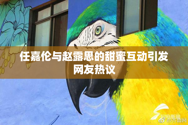 任嘉伦与赵露思的甜蜜互动引发网友热议