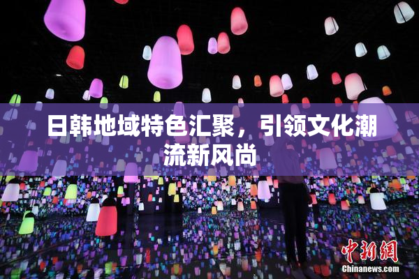 日韩地域特色汇聚，引领文化潮流新风尚