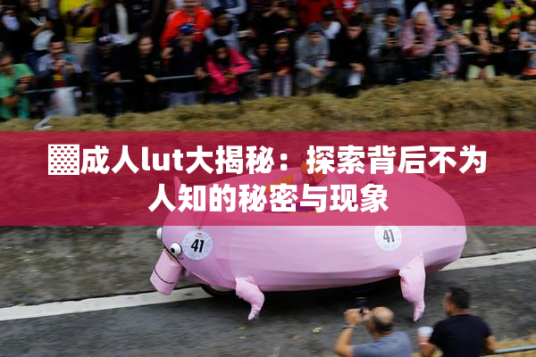 ▓成人lut大揭秘：探索背后不为人知的秘密与现象