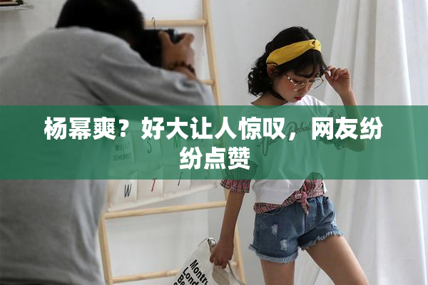 杨幂爽？好大让人惊叹，网友纷纷点赞
