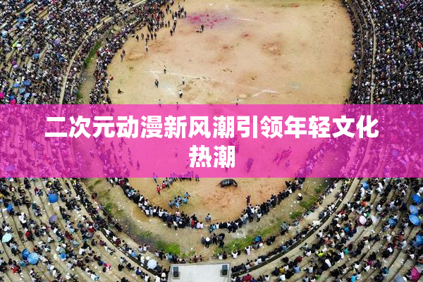 二次元动漫新风潮引领年轻文化热潮