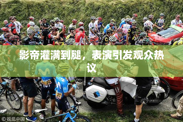 影帝灌满到腿，表演引发观众热议