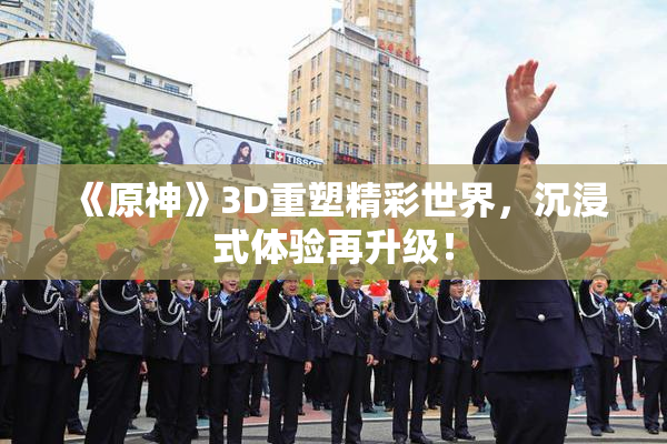 《原神》3D重塑精彩世界，沉浸式体验再升级！