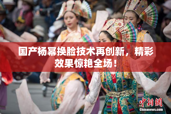 国产杨幂换脸技术再创新，精彩效果惊艳全场！