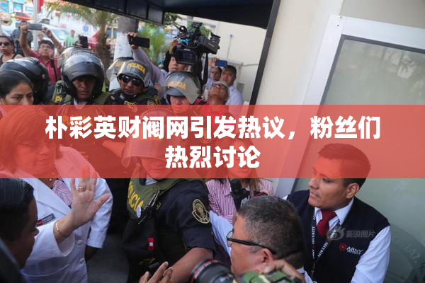 朴彩英财阀网引发热议，粉丝们热烈讨论