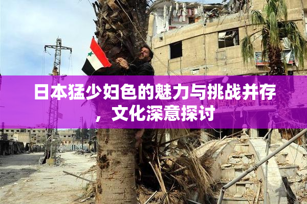 日本猛少妇色的魅力与挑战并存，文化深意探讨