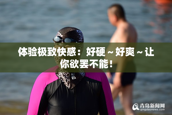 体验极致快感：好硬～好爽～让你欲罢不能！