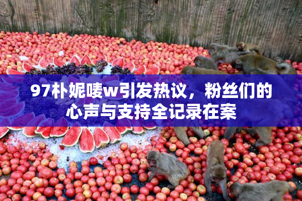 97朴妮唛w引发热议，粉丝们的心声与支持全记录在案
