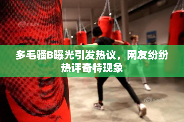 多毛骚B曝光引发热议，网友纷纷热评奇特现象