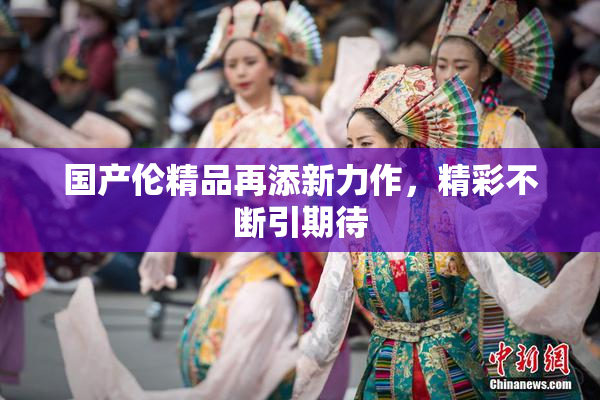 国产伦精品再添新力作，精彩不断引期待