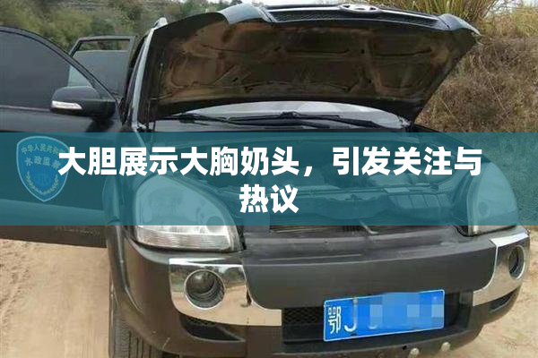 大胆展示大胸奶头，引发关注与热议
